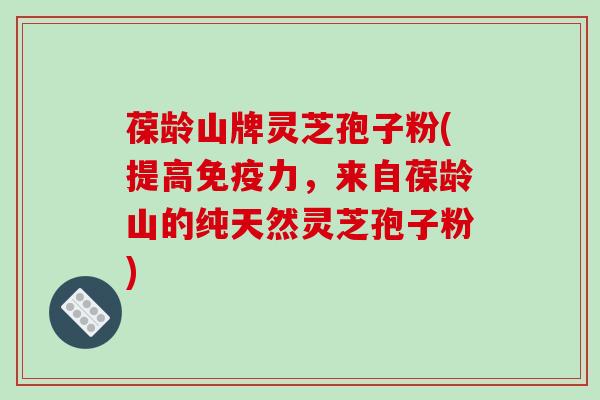 葆龄山牌灵芝孢子粉(提高免疫力,来自葆龄山的纯天然灵芝孢子粉)