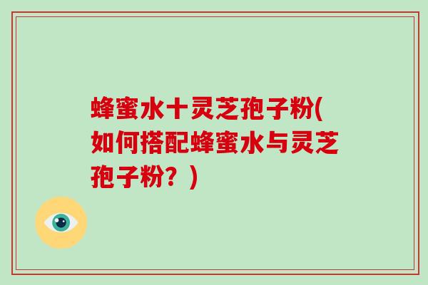 蜂蜜水十灵芝孢子粉(如何搭配蜂蜜水与灵芝孢子粉?)