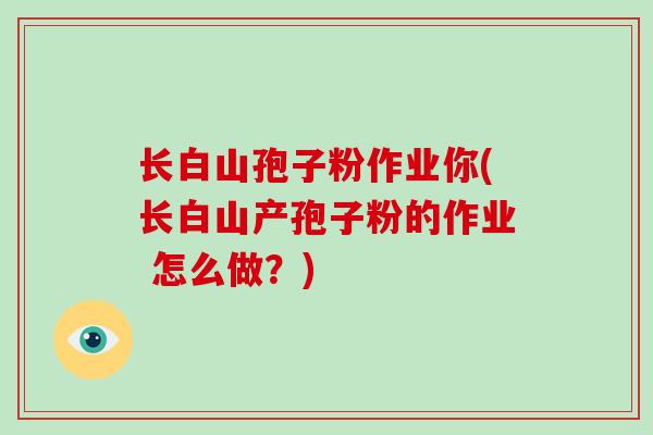长白山孢子粉作业你(长白山产孢子粉的作业 怎么做?)
