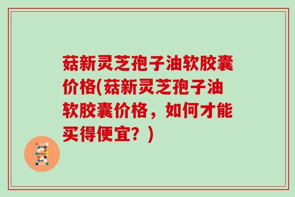 菇新灵芝孢子油软胶囊价格(菇新灵芝孢子油软胶囊价格,如何才能买得便宜?)