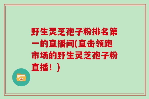 野生灵芝孢子粉排名第一的直播间(直击领跑市场的野生灵芝孢子粉直播！)