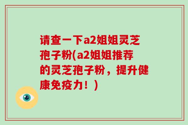 请查一下a2姐姐灵芝孢子粉(a2姐姐推荐的灵芝孢子粉,提升健康免疫力!)