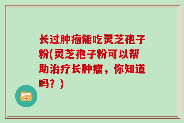 长过肿瘤能吃灵芝孢子粉(灵芝孢子粉可以帮助治疗长肿瘤，你知道吗？)