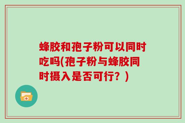 蜂胶和孢子粉可以同时吃吗(孢子粉与蜂胶同时摄入是否可行?)