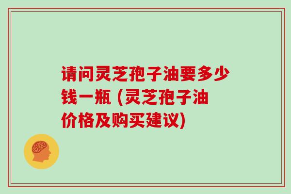 请问灵芝孢子油要多少钱一瓶 (灵芝孢子油价格及购买建议)