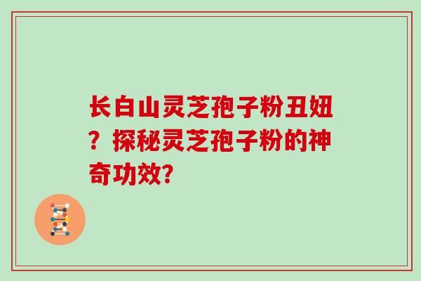 长白山灵芝孢子粉丑妞?探秘灵芝孢子粉的神奇功效?