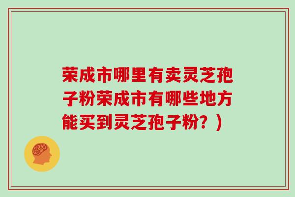 荣成市哪里有卖灵芝孢子粉荣成市有哪些地方能买到灵芝孢子粉?)