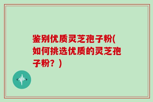 鉴别优质灵芝孢子粉(如何挑选优质的灵芝孢子粉?)