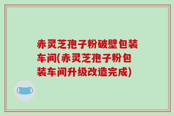 赤灵芝孢子粉破壁包装车间(赤灵芝孢子粉包装车间升级改造完成)