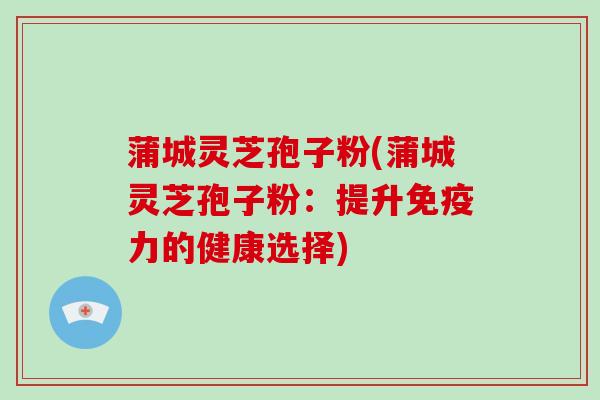 蒲城灵芝孢子粉(蒲城灵芝孢子粉:提升免疫力的健康选择)