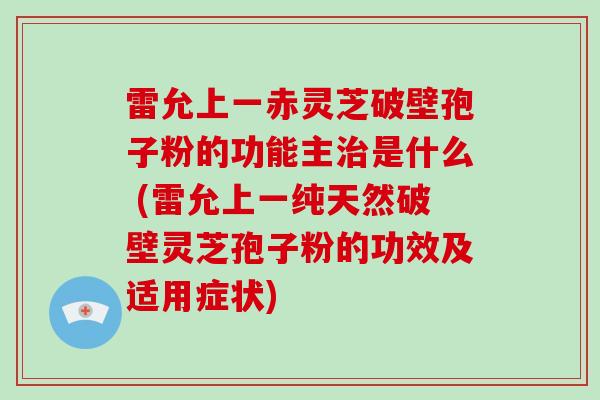 雷允上一赤灵芝破壁孢子粉的功能主治是什么 (雷允上一纯天然破壁灵芝孢子粉的功效及适用症状)