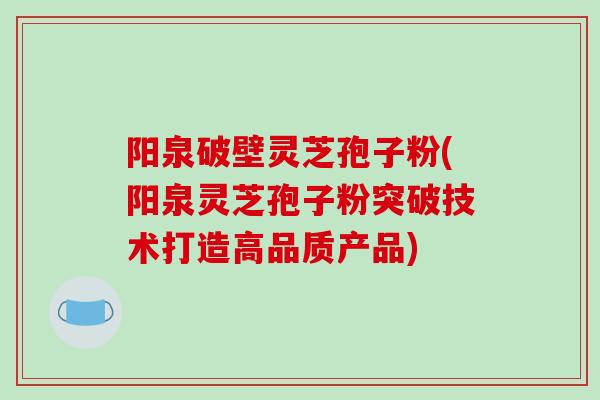 阳泉破壁灵芝孢子粉(阳泉灵芝孢子粉突破技术打造高品质产品)