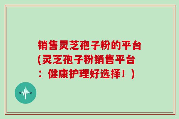 销售灵芝孢子粉的平台(灵芝孢子粉销售平台：健康护理好选择！)
