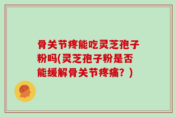骨关节疼能吃灵芝孢子粉吗(灵芝孢子粉是否能缓解骨关节疼痛？)