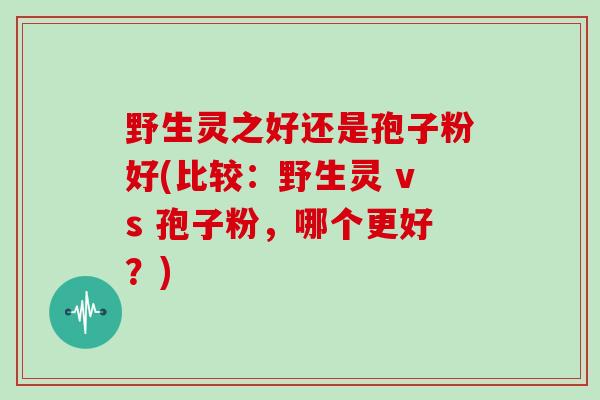 野生灵之好还是孢子粉好(比较：野生灵 vs 孢子粉，哪个更好？)