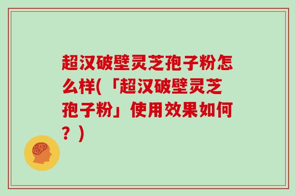 超汉破壁灵芝孢子粉怎么样(「超汉破壁灵芝孢子粉」使用效果如何?)