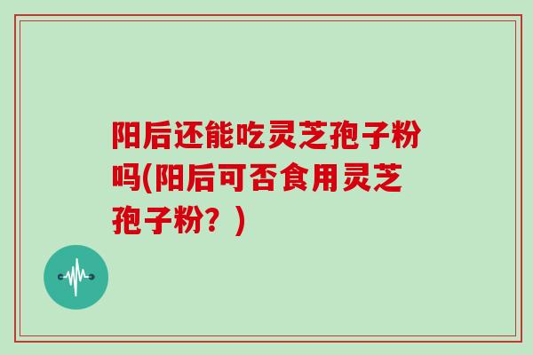 阳后还能吃灵芝孢子粉吗(阳后可否食用灵芝孢子粉?)