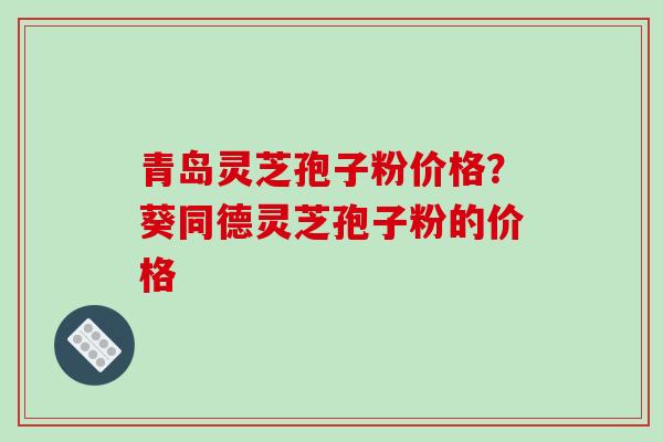 青岛灵芝孢子粉价格？葵同德灵芝孢子粉的价格