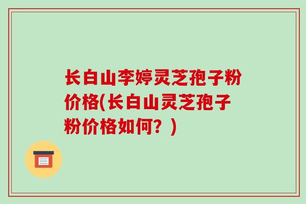 长白山李婷灵芝孢子粉价格(长白山灵芝孢子粉价格如何？)