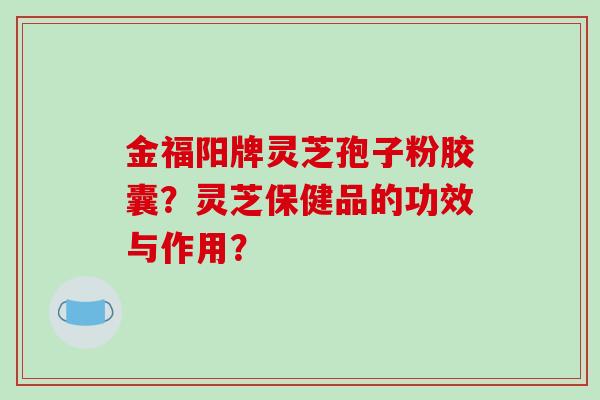 金福阳牌灵芝孢子粉胶囊?灵芝保健品的功效与作用?