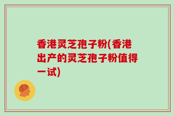 香港灵芝孢子粉(香港出产的灵芝孢子粉值得一试)