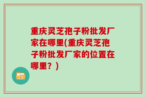 重庆灵芝孢子粉批发厂家在哪里(重庆灵芝孢子粉批发厂家的位置在哪里?)
