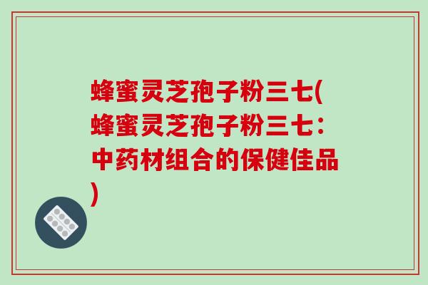 蜂蜜灵芝孢子粉三七(蜂蜜灵芝孢子粉三七:中药材组合的保健佳品)