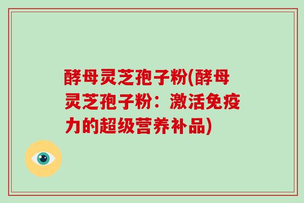 酵母灵芝孢子粉(酵母灵芝孢子粉:激活免疫力的超级营养补品)