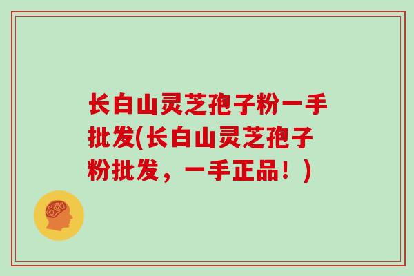 长白山灵芝孢子粉一手批发(长白山灵芝孢子粉批发,一手正品!)