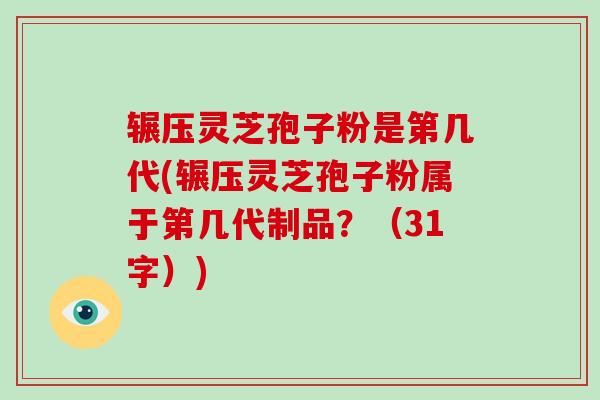 辗压灵芝孢子粉是第几代(辗压灵芝孢子粉属于第几代制品？（31字）)