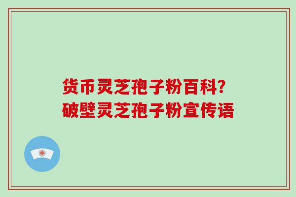 货币灵芝孢子粉百科?破壁灵芝孢子粉宣传语