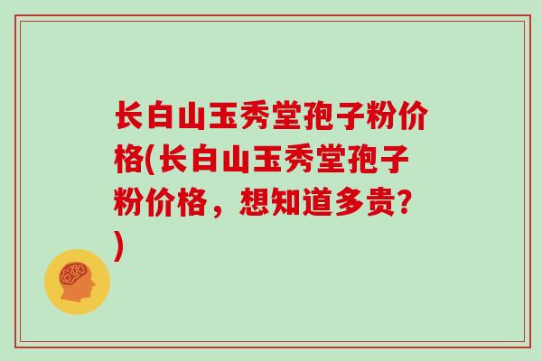 长白山玉秀堂孢子粉价格(长白山玉秀堂孢子粉价格,想知道多贵?)