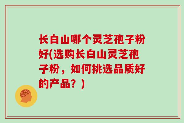 长白山哪个灵芝孢子粉好(选购长白山灵芝孢子粉,如何挑选品质好的产品?)