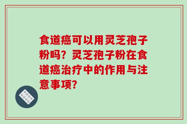 食道癌可以用灵芝孢子粉吗?灵芝孢子粉在食道癌治疗中的作用与注意事项?