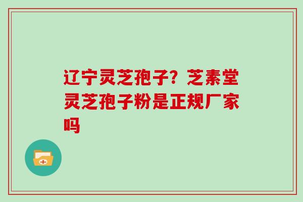 辽宁灵芝孢子？芝素堂灵芝孢子粉是正规厂家吗