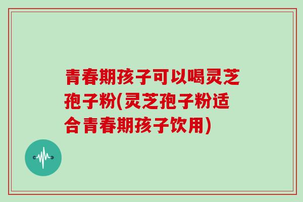 青春期孩子可以喝灵芝孢子粉(灵芝孢子粉适合青春期孩子饮用)