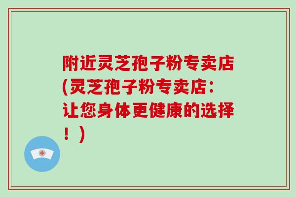 附近灵芝孢子粉专卖店(灵芝孢子粉专卖店:让您身体更健康的选择!)