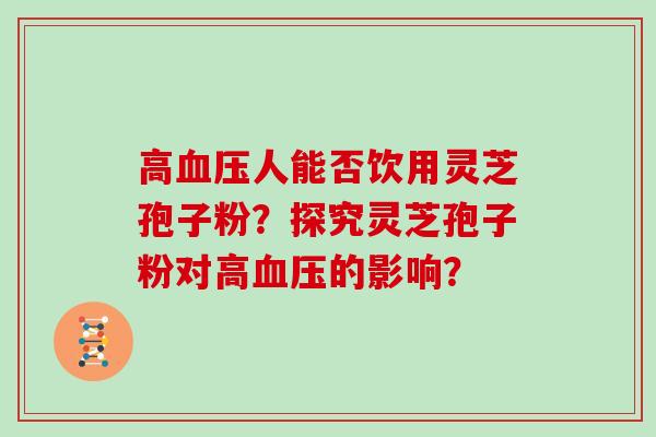 高血压人能否饮用灵芝孢子粉?探究灵芝孢子粉对高血压的影响?