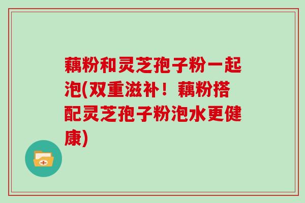 藕粉和灵芝孢子粉一起泡(双重滋补！藕粉搭配灵芝孢子粉泡水更健康)