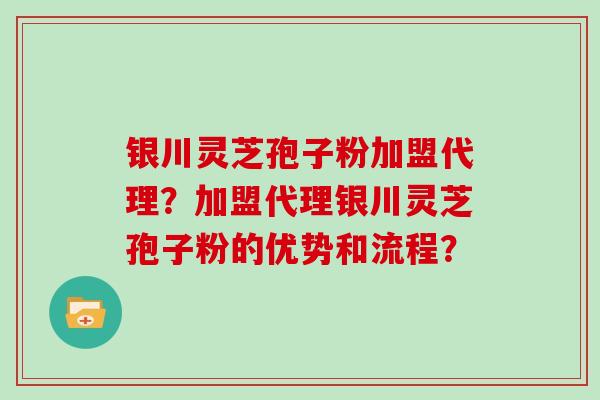 银川灵芝孢子粉加盟代理？加盟代理银川灵芝孢子粉的优势和流程？