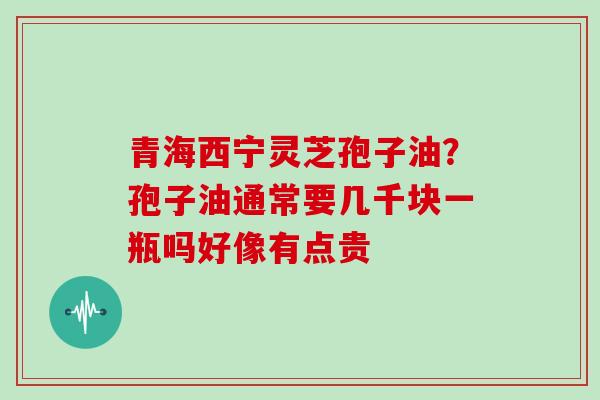 青海西宁灵芝孢子油？孢子油通常要几千块一瓶吗好像有点贵