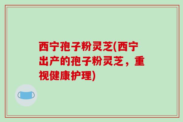 西宁孢子粉灵芝(西宁出产的孢子粉灵芝,重视健康护理)