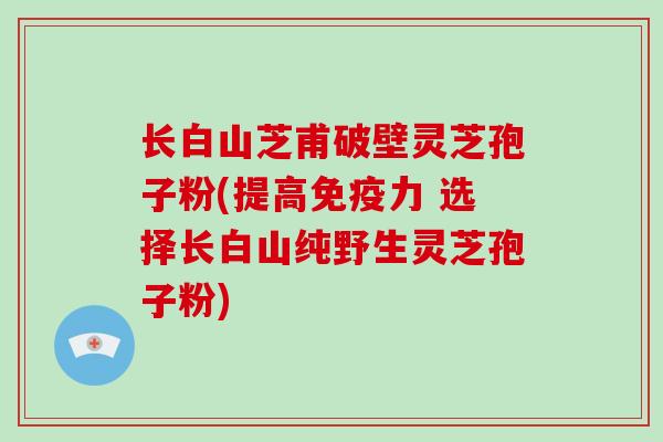 长白山芝甫破壁灵芝孢子粉(提高免疫力 选择长白山纯野生灵芝孢子粉)