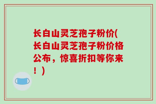 长白山灵芝孢子粉价(长白山灵芝孢子粉价格公布,惊喜折扣等你来!)