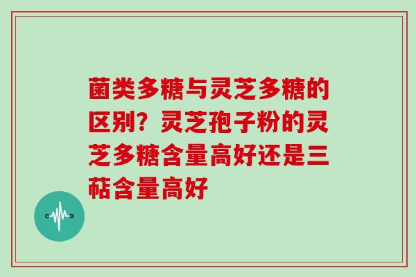菌类多糖与灵芝多糖的区别?灵芝孢子粉的灵芝多糖含量高好还是三萜含量高好