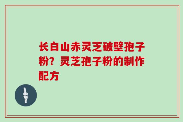 长白山赤灵芝破壁孢子粉？灵芝孢子粉的制作配方