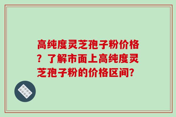 高纯度灵芝孢子粉价格？了解市面上高纯度灵芝孢子粉的价格区间？