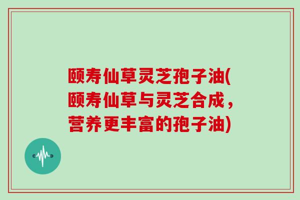 颐寿仙草灵芝孢子油(颐寿仙草与灵芝合成,营养更丰富的孢子油)