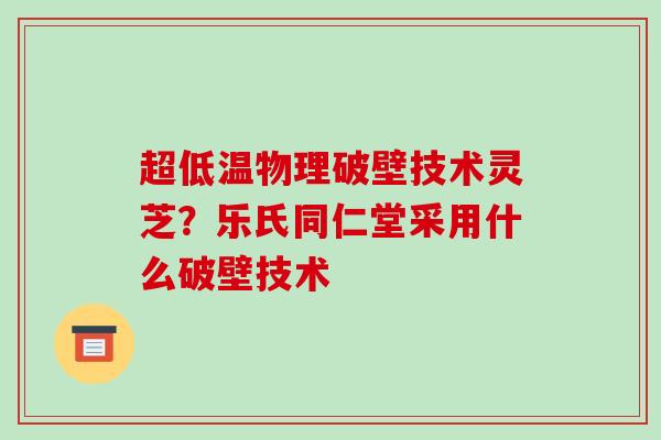 超低温物理破壁技术灵芝?乐氏同仁堂采用什么破壁技术