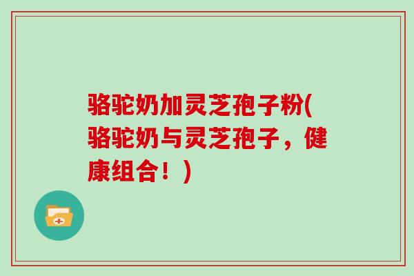 骆驼奶加灵芝孢子粉(骆驼奶与灵芝孢子,健康组合!)